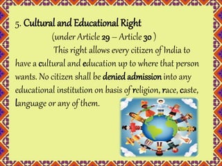 5. Cultural and Educational Right 
(under Article 29 – Article 30 ) 
This right allows every citizen of India to 
have a cultural and education up to where that person 
wants. No citizen shall be denied admission into any 
educational institution on basis of religion, race, caste, 
language or any of them. 
 