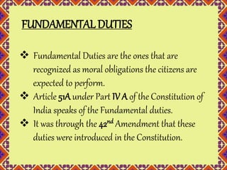 FUNDAMENTAL DUTIES 
 Fundamental Duties are the ones that are 
recognized as moral obligations the citizens are 
expected to perform. 
 Article 51A under Part IV A of the Constitution of 
India speaks of the Fundamental duties. 
 It was through the 42nd Amendment that these 
duties were introduced in the Constitution. 
 