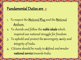 Fundamental Duties are :- 
1. To respect the National Flag and the National 
Anthem. 
2. To cherish and follow the noble ideals which 
inspired our national struggle for freedom. 
3. To uphold and protect the sovereignty, unity and 
integrity of India . 
4. Citizens should be ready to defend and render 
national service towards India. 
 