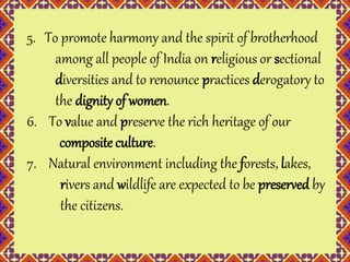 5. To promote harmony and the spirit of brotherhood 
among all people of India on religious or sectional 
diversities and to renounce practices derogatory to 
the dignity of women. 
6. To value and preserve the rich heritage of our 
composite culture. 
7. Natural environment including the forests, lakes, 
rivers and wildlife are expected to be preserved by 
the citizens. 
 