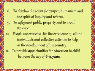 8. To develop the scientific temper, humanism and 
the spirit of inquiry and reform. 
9. To safeguard public property and to avoid 
violence. 
10. People are expected for the excellence of all the 
individuals and collective activities to help 
in the development of the country. 
11. To provide opportunities for education to child 
between the age of 6-14 years. 
 