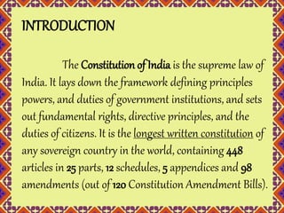 INTRODUCTION 
The Constitution of India is the supreme law of 
India. It lays down the framework defining principles 
powers, and duties of government institutions, and sets 
out fundamental rights, directive principles, and the 
duties of citizens. It is the longest written constitution of 
any sovereign country in the world, containing 448 
articles in 25 parts, 12 schedules, 5 appendices and 98 
amendments (out of 120 Constitution Amendment Bills). 
 