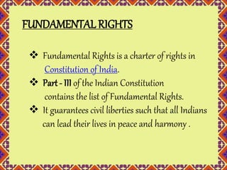 FUNDAMENTAL RIGHTS 
 Fundamental Rights is a charter of rights in 
Constitution of India. 
 Part - III of the Indian Constitution 
contains the list of Fundamental Rights. 
 It guarantees civil liberties such that all Indians 
can lead their lives in peace and harmony . 
 