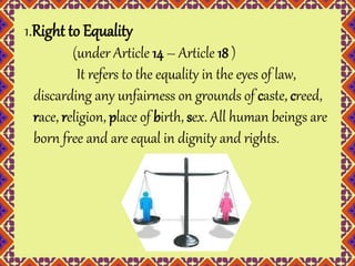 1.Right to Equality 
(under Article 14 – Article 18 ) 
It refers to the equality in the eyes of law, 
discarding any unfairness on grounds of caste, creed, 
race, religion, place of birth, sex. All human beings are 
born free and are equal in dignity and rights. 
 