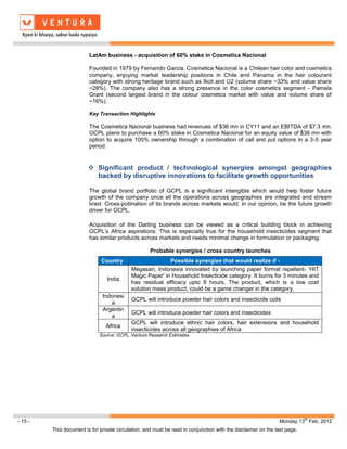 LatAm business - acquisition of 60% stake in Cosmetica Nacional

                         Founded in 1979 by Fernando Garcia, Cosmetica Nacional is a Chilean hair color and cosmetics
                         company, enjoying market leadership positions in Chile and Panama in the hair colourant
                         category with strong heritage brand such as Ilicit and U2 (volume share ~33% and value share
                         ~28%). The company also has a strong presence in the color cosmetics segment - Pamela
                         Grant (second largest brand in the colour cosmetics market with value and volume share of
                         ~16%).

                         Key Transaction Highlights

                         The Cosmetica Nacional business had revenues of $36 mn in CY11 and an EBITDA of $7.3 mn.
                         GCPL plans to purchase a 60% stake in Cosmetica Nacional for an equity value of $38 mn with
                         option to acquire 100% ownership through a combination of call and put options in a 3-5 year
                         period.


                          Significant product / technological synergies amongst geographies
                           backed by disruptive innovations to facilitate growth opportunities

                         The global brand portfolio of GCPL is a significant intangible which would help foster future
                         growth of the company once all the operations across geographies are integrated and stream
                         lined. Cross-pollination of its brands across markets would, in our opinion, be the future growth
                         driver for GCPL.

                         Acquisition of the Darling business can be viewed as a critical building block in achieving
                         GCPL’s Africa aspirations. This is especially true for the household insecticides segment that
                         has similar products across markets and needs minimal change in formulation or packaging.

                                                     Probable synergies / cross country launches
                               Country                     Possible synergies that would realize if -
                                            Megasari, Indonesia innovated by launching paper format repellant- 'HIT
                                            Magic Paper' in Household Insecticide category. It burns for 3 minutes and
                                 India
                                            has residual efficacy upto 8 hours. The product, which is a low cost
                                            solution mass product, could be a game changer in the category.
                               Indonesi
                                            GCPL will introduce powder hair colors and insecticide coils
                                  a
                               Argentin
                                            GCPL will introduce powder hair colors and insecticides
                                  a
                                            GCPL will introduce ethnic hair colors, hair extensions and household
                                 Africa
                                            insecticides across all geographies of Africa
                              Source: GCPL, Ventura Research Estimates




                                                                                                                           th
- 15 -                                                                                                         Monday 13 Feb, 2012
         This document is for private circulation, and must be read in conjunction with the disclaimer on the last page.
 