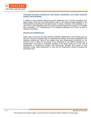 Changing consumer preferences and intense competition can impact business
                         growth and profitability

                         In addition to the constantly evolving consumer preferences and cut throat competition from
                         global majors, GCPL has to be fleet footed to cater to the rapidly changing demands of the
                         market besides competing with the global majors on pricing, innovation, and availability. In our
                         view GCPL is well embedded within the consumer products space and is equal to, if not better
                         than competition in its understanding of the changing preferences and should be able to
                         withstand competition.

                         Infrastructural Bottlenecks

                         Power costs in India are very high and they contribute substantially to cost of goods sold and
                         they are 3-4 times of optimal costs. To compound this problem is the poor transportation and
                         roadways infrastructure. Many of the villages have poor infrastructural connectivity, so the
                         amount of time it takes for the harvest to be transported to the FMCG manufacturers is
                         unpredictable, and results in substantial spoilage of the goods. Sharp rise in the cost of
                         development of infrastructure coupled with bureaucratic wrangles with respect to land
                         acquisition further delay development of road and rail infrastructure, thereby increasing the
                         associated costs.




                                                                                                                           th
- 17 -                                                                                                         Monday 13 Feb, 2012
         This document is for private circulation, and must be read in conjunction with the disclaimer on the last page.
 