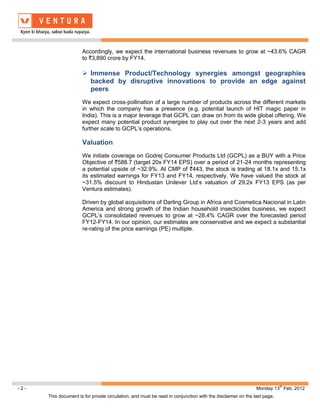 Accordingly, we expect the international business revenues to grow at ~43.6% CAGR
                      to `3,890 crore by FY14.

                       Immense Product/Technology synergies amongst geographies
                        backed by disruptive innovations to provide an edge against
                        peers
                      We expect cross-pollination of a large number of products across the different markets
                      in which the company has a presence (e.g. potential launch of HIT magic paper in
                      India). This is a major leverage that GCPL can draw on from its wide global offering. We
                      expect many potential product synergies to play out over the next 2-3 years and add
                      further scale to GCPL’s operations.

                      Valuation
                      We initiate coverage on Godrej Consumer Products Ltd (GCPL) as a BUY with a Price
                      Objective of `588.7 (target 20x FY14 EPS) over a period of 21-24 months representing
                      a potential upside of ~32.9%. At CMP of `443, the stock is trading at 18.1x and 15.1x
                      its estimated earnings for FY13 and FY14, respectively. We have valued the stock at
                      ~31.5% discount to Hindustan Unilever Ltd’s valuation of 29.2x FY13 EPS (as per
                      Ventura estimates).

                      Driven by global acquisitions of Darling Group in Africa and Cosmetica Nacional in Latin
                      America and strong growth of the Indian household insecticides business, we expect
                      GCPL’s consolidated revenues to grow at ~28.4% CAGR over the forecasted period
                      FY12-FY14. In our opinion, our estimates are conservative and we expect a substantial
                      re-rating of the price earnings (PE) multiple.




                                                                                                                        th
-2-                                                                                                         Monday 13 Feb, 2012
      This document is for private circulation, and must be read in conjunction with the disclaimer on the last page.
 