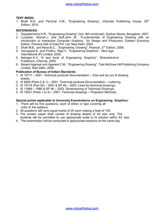 TEXT BOOK:
1. Bhatt N.D. and Panchal V.M., “Engineering Drawing”, Charotar Publishing House, 50th
Edition, 2010.
REFERENCES:
1. Gopalakrishna K.R., “Engineering Drawing” (Vol. I&II combined), Subhas Stores, Bangalore, 2007.
2. Luzzader, Warren.J. and Duff,John M., “Fundamentals of Engineering Drawing with an
introduction to Interactive Computer Graphics for Design and Production, Eastern Economy
Edition, Prentice Hall of India Pvt. Ltd, New Delhi, 2005.
3. Shah M.B., and Rana B.C., “Engineering Drawing”, Pearson, 2nd
Edition, 2009.
4. Venugopal K. and Prabhu Raja V., “Engineering Graphics”, New Age
International (P) Limited, 2008.
5. Natrajan K.V., “A text book of Engineering Graphics”, Dhanalakshmi
Publishers, Chennai, 2009.
6. Basant Agarwal and Agarwal C.M., “Engineering Drawing”, Tata McGraw Hill Publishing Company
Limited, New Delhi, 2008.
Publication of Bureau of Indian Standards:
1. IS 10711 – 2001: Technical products Documentation – Size and lay out of drawing
sheets.
2. IS 9609 (Parts 0 & 1) – 2001: Technical products Documentation – Lettering.
3. IS 10714 (Part 20) – 2001 & SP 46 – 2003: Lines for technical drawings.
4. IS 11669 – 1986 & SP 46 – 2003: Dimensioning of Technical Drawings.
5. IS 15021 (Parts 1 to 4) – 2001: Technical drawings – Projection Methods.
Special points applicable to University Examinations on Engineering Graphics:
1. There will be five questions, each of either or type covering all
units of the syllabus.
2. All questions will carry equal marks of 20 each making a total of 100.
3. The answer paper shall consist of drawing sheets of A3 size only. The
students will be permitted to use appropriate scale to fit solution within A3 size.
4. The examination will be conducted in appropriate sessions on the same day
www.vidyarthiplus.com
www.vidyarthiplus.com
 