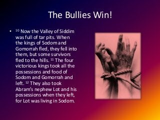 The Bullies Win!
• 10 Now the Valley of Siddim
was full of tar pits. When
the kings of Sodom and
Gomorrah fled, they fell into
them, but some survivors
fled to the hills. 11 The four
victorious kings took all the
possessions and food of
Sodom and Gomorrah and
left. 12 They also took
Abram’s nephew Lot and his
possessions when they left,
for Lot was living in Sodom.
 