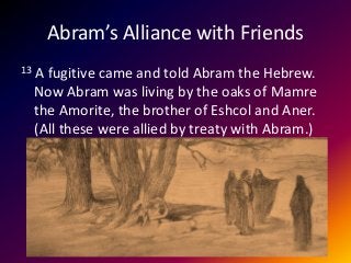 Abram’s Alliance with Friends
13 A fugitive came and told Abram the Hebrew.
Now Abram was living by the oaks of Mamre
the Amorite, the brother of Eshcol and Aner.
(All these were allied by treaty with Abram.)
 