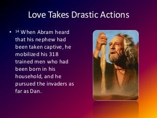 Love Takes Drastic Actions
• 14 When Abram heard
that his nephew had
been taken captive, he
mobilized his 318
trained men who had
been born in his
household, and he
pursued the invaders as
far as Dan.
 