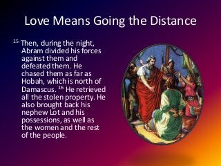 Love Means Going the Distance
15 Then, during the night,
Abram divided his forces
against them and
defeated them. He
chased them as far as
Hobah, which is north of
Damascus. 16 He retrieved
all the stolen property. He
also brought back his
nephew Lot and his
possessions, as well as
the women and the rest
of the people.
 