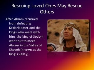 Rescuing Loved Ones May Rescue
Others
After Abram returned
from defeating
Kedorlaomer and the
kings who were with
him, the king of Sodom
went out to meet
Abram in the Valley of
Shaveh (known as the
King’s Valley).
 