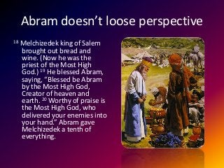 Abram doesn’t loose perspective
18 Melchizedek king of Salem
brought out bread and
wine. (Now he was the
priest of the Most High
God.) 19 He blessed Abram,
saying, “Blessed be Abram
by the Most High God,
Creator of heaven and
earth. 20 Worthy of praise is
the Most High God, who
delivered your enemies into
your hand.” Abram gave
Melchizedek a tenth of
everything.
 