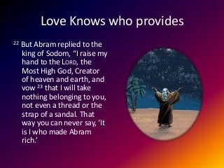 Love Knows who provides
22 But Abram replied to the
king of Sodom, “I raise my
hand to the LORD, the
Most High God, Creator
of heaven and earth, and
vow 23 that I will take
nothing belonging to you,
not even a thread or the
strap of a sandal. That
way you can never say, ‘It
is I who made Abram
rich.’
 