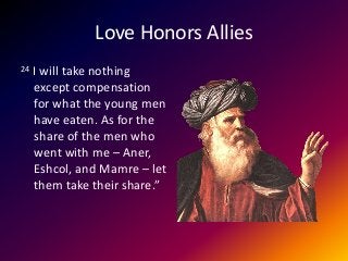 Love Honors Allies
24 I will take nothing
except compensation
for what the young men
have eaten. As for the
share of the men who
went with me – Aner,
Eshcol, and Mamre – let
them take their share.”
 