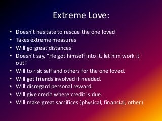 Extreme Love:
• Doesn’t hesitate to rescue the one loved
• Takes extreme measures
• Will go great distances
• Doesn’t say, “He got himself into it, let him work it
out.”
• Will to risk self and others for the one loved.
• Will get friends involved if needed.
• Will disregard personal reward.
• Will give credit where credit is due.
• Will make great sacrifices (physical, financial, other)
 