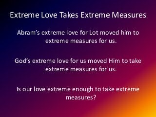 Extreme Love Takes Extreme Measures
Abram’s extreme love for Lot moved him to
extreme measures for us.
God’s extreme love for us moved Him to take
extreme measures for us.
Is our love extreme enough to take extreme
measures?
 