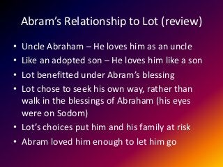 Abram’s Relationship to Lot (review)
• Uncle Abraham – He loves him as an uncle
• Like an adopted son – He loves him like a son
• Lot benefitted under Abram’s blessing
• Lot chose to seek his own way, rather than
walk in the blessings of Abraham (his eyes
were on Sodom)
• Lot’s choices put him and his family at risk
• Abram loved him enough to let him go
 