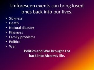 Unforeseen events can bring loved
ones back into our lives.
• Sickness
• Death
• Natural disaster
• Finances
• Family problems
• Politics
• War
Politics and War brought Lot
back into Abram’s life.
 