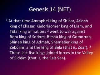 Genesis 14 (NET)
1 At that time Amraphel king of Shinar, Arioch
king of Ellasar, Kedorlaomer king of Elam, and
Tidal king of nations 2 went to war against
Bera king of Sodom, Birsha king of Gomorrah,
Shinab king of Admah, Shemeber king of
Zeboiim, and the king of Bela (that is, Zoar). 3
These last five kings joined forces in the Valley
of Siddim (that is, the Salt Sea).
 