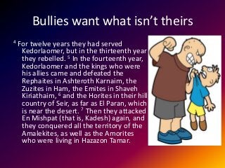 Bullies want what isn’t theirs
4 For twelve years they had served
Kedorlaomer, but in the thirteenth year
they rebelled. 5 In the fourteenth year,
Kedorlaomer and the kings who were
his allies came and defeated the
Rephaites in Ashteroth Karnaim, the
Zuzites in Ham, the Emites in Shaveh
Kiriathaim, 6 and the Horites in their hill
country of Seir, as far as El Paran, which
is near the desert. 7 Then they attacked
En Mishpat (that is, Kadesh) again, and
they conquered all the territory of the
Amalekites, as well as the Amorites
who were living in Hazazon Tamar.
 