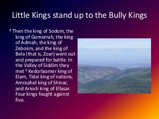 Little Kings stand up to the Bully Kings
8 Then the king of Sodom, the
king of Gomorrah, the king
of Admah, the king of
Zeboiim, and the king of
Bela (that is, Zoar) went out
and prepared for battle. In
the Valley of Siddim they
met 9 Kedorlaomer king of
Elam, Tidal king of nations,
Amraphel king of Shinar,
and Arioch king of Ellasar.
Four kings fought against
five.
 