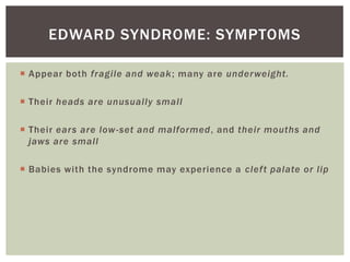 EDWARD SYNDROME: SYMPTOMS

 Appear both fragile and weak; many are under weight.

 Their heads are unusually small

 Their ears are low -set and malformed, and their mouths and
  jaws are small

 Babies with the syndrome may experience a clef t palate or lip
 