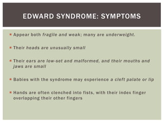 EDWARD SYNDROME: SYMPTOMS

 Appear both fragile and weak; many are under weight.

 Their heads are unusually small

 Their ears are low -set and malformed, and their mouths and
  jaws are small

 Babies with the syndrome may experience a clef t palate or lip

 Hands are often clenched into fists, with their index finger
  overlapping their other fingers
 