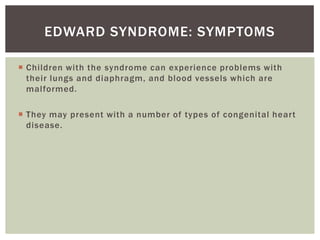 EDWARD SYNDROME: SYMPTOMS

 Children with the syndrome can experience problems with
  their lungs and diaphragm, and blood vessels which are
  malformed.

 They may present with a number of types of congenital heart
  disease.
 