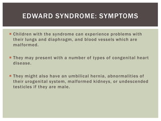 EDWARD SYNDROME: SYMPTOMS

 Children with the syndrome can experience problems with
  their lungs and diaphragm, and blood vessels which are
  malformed.

 They may present with a number of types of congenital heart
  disease.

 They might also have an umbilical hernia, abnormalities of
  their urogenital system, malformed kidneys, or undescended
  testicles if they are male.
 