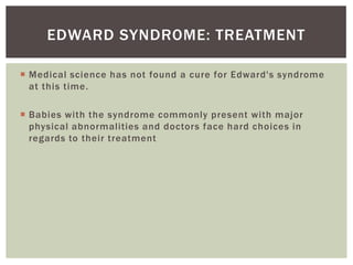 EDWARD SYNDROME: TREATMENT

 Medical science has not found a cure for Edward's syndrome
  at this time.

 Babies with the syndrome commonly present with major
  physical abnormalities and doctors face hard choices in
  regards to their treatment
 