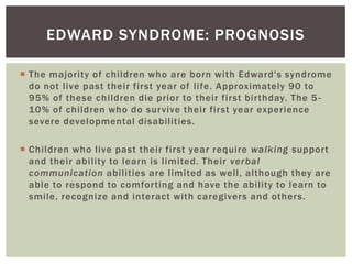 EDWARD SYNDROME: PROGNOSIS

 The majority of children who are born with Edward's syndrome
  do not live past their first year of life. Approximately 90 to
  95% of these children die prior to their first birthday. The 5 -
  10% of children who do survive their first year experience
  severe developmental disabilities.

 Children who live past their first year require walking support
  and their ability to learn is limited. Their verbal
  communication abilities are limited as well, although they are
  able to respond to comforting and have the ability to learn to
  smile, recognize and interact with caregivers and others.
 