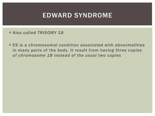 EDWARD SYNDROME

 Also called TRISOMY 18

 ES is a chromosomal condition associated with abnormalities
  in many parts of the body. It result from having three copies
  of chromosome 18 instead of the usual two copies
 