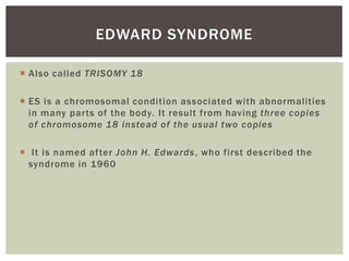 EDWARD SYNDROME

 Also called TRISOMY 18

 ES is a chromosomal condition associated with abnormalities
  in many parts of the body. It result from having three copies
  of chromosome 18 instead of the usual two copies

 It is named after John H. Edwards, who first described the
  syndrome in 1960
 