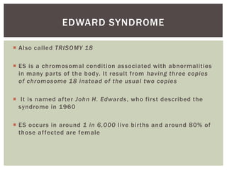 EDWARD SYNDROME

 Also called TRISOMY 18

 ES is a chromosomal condition associated with abnormalities
  in many parts of the body. It result from having three copies
  of chromosome 18 instead of the usual two copies

 It is named after John H. Edwards, who first described the
  syndrome in 1960

 ES occurs in around 1 in 6,000 live births and around 80% of
  those af fected are female
 