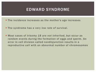 EDWARD SYNDROME

 The incidence increases as the mother's age increases

 The syndrome has a very low rate of sur vival.

 Most cases of trisomy 18 are not inherited, but occur as
  random events during the formation of eggs and sperm. An
  error in cell division called nondisjunction results in a
  reproductive cell with an abnormal number of chromosomes
 