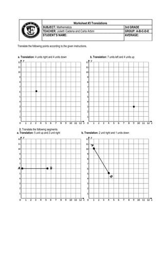 Translate the following points according to the given instructions.
2. Translate the following segments.
a. Translation: 5 unit up and 3 unit right b. Translation: 2 unit right and 1 units down
Worksheet #3 TranslationsCentral Tendency
SUBJECT: Mathematics 3rd GRADE
TEACHER: Julieth Cadena and Carla Arbini GROUP: A-B-C-D-E
STUDENT’S NAME: AVERAGE:
a. Translation: 4 units right and 4 units down b. Translation: 7 units left and 4 units up
 