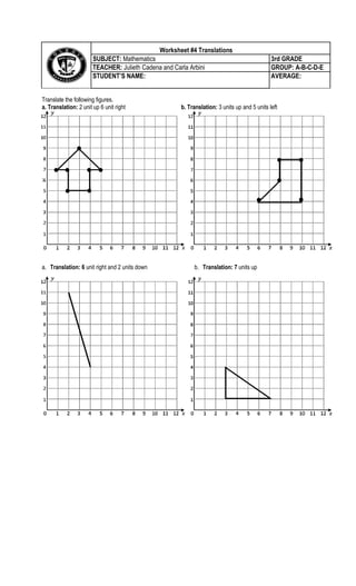 Translate the following figures.
a. Translation: 2 unit up 6 unit right b. Translation: 3 units up and 5 units left
:
a. Translation: 6 unit right and 2 units down b. Translation: 7 units up
Worksheet #4 TranslationsCentral Tendency
SUBJECT: Mathematics 3rd GRADE
TEACHER: Julieth Cadena and Carla Arbini GROUP: A-B-C-D-E
STUDENT’S NAME: AVERAGE:
 