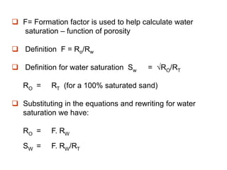  F= Formation factor is used to help calculate water
saturation – function of porosity
 Definition F = Ro/Rw
 Definition for water saturation Sw = √RO/RT
RO = RT (for a 100% saturated sand)
 Substituting in the equations and rewriting for water
saturation we have:
RO = F. RW
SW = F. RW/RT
 