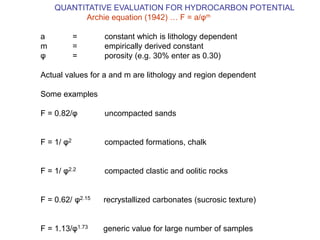 QUANTITATIVE EVALUATION FOR HYDROCARBON POTENTIAL
Archie equation (1942) … F = a/φm
a = constant which is lithology dependent
m = empirically derived constant
φ = porosity (e.g. 30% enter as 0.30)
Actual values for a and m are lithology and region dependent
Some examples
F = 0.82/φ uncompacted sands
F = 1/ φ2 compacted formations, chalk
F = 1/ φ2.2 compacted clastic and oolitic rocks
F = 0.62/ φ2.15 recrystallized carbonates (sucrosic texture)
F = 1.13/φ1.73 generic value for large number of samples
 