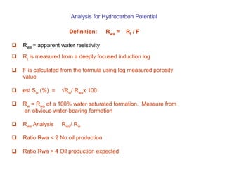 Analysis for Hydrocarbon Potential
Definition: Rwa = Rt / F
 Rwa = apparent water resistivity
 Rt is measured from a deeply focused induction log
 F is calculated from the formula using log measured porosity
value
 est Sw (%) = √Rw/ Rwax 100
 Rw = Rwa of a 100% water saturated formation. Measure from
an obvious water-bearing formation
 Rwa Analysis Rwa/ Rw
 Ratio Rwa < 2 No oil production
 Ratio Rwa > 4 Oil production expected
 