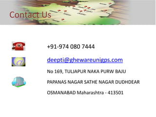 Contact Us


        +91-974 080 7444

        deepti@ghewareunigps.com
        No 169, TULJAPUR NAKA PURW BAJU

        PAPANAS NAGAR SATHE NAGAR DUDHDEAR

        OSMANABAD Maharashtra - 413501
 