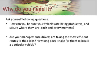 Why do you need it?
 Ask yourself following questions:
 • How can you be sure your vehicles are being productive, and
   secure where they are each and every moment?

 • Are your managers sure drivers are taking the most efficient
   routes to their jobs? How long does it take for them to locate
   a particular vehicle?
 