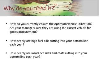 Why do you need it?

• How do you currently ensure the optimum vehicle utilization?
  Are your managers sure they are using the closest vehicle for
  goods procurement?

• How deeply are high fuel bills cutting into your bottom line
  each year?

• How deeply are insurance risks and costs cutting into your
  bottom line each year?
 