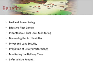 Benefits

 • Fuel and Power Saving
 • Effective Fleet Control
 • Instantaneous Fuel Level Monitoring
 • Decreasing the Accident Risk
 • Driver and Load Security
 • Evaluation of Drivers Performance
 • Monitoring the Delivery Time
 • Safer Vehicle Renting
 