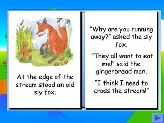 “Why are you running
away?” asked the sly
fox.

At the edge of the
stream stood an old
sly fox.

“They all want to eat
me!” said the
gingerbread man.
“I think I need to
cross the stream!”

 