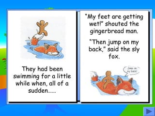 “My feet are getting
wet!” shouted the
gingerbread man.
“Then jump on my
back,” said the sly
fox.
They had been
swimming for a little
while when, all of a
sudden……

 