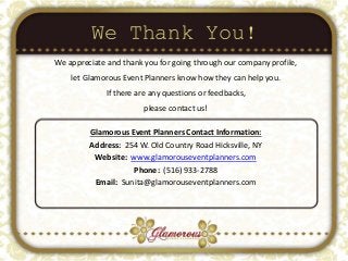 We Thank You!
Glamorous Event Planners Contact Information:
Address: 254 W. Old Country Road Hicksville, NY
Website: www.glamorouseventplanners.com
Phone: (516) 933-2788
Email: Sunita@glamorouseventplanners.com
We appreciate and thank you for going through our company profile,
let Glamorous Event Planners know how they can help you.
If there are any questions or feedbacks,
please contact us!
 