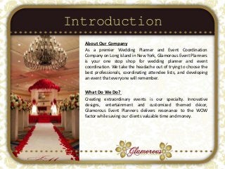 Introduction
About Our Company
As a premier Wedding Planner and Event Coordination
Company on Long Island in New York, Glamorous Event Planners
is your one stop shop for wedding planner and event
coordination. We take the headache out of trying to choose the
best professionals, coordinating attendee lists, and developing
an event that everyone will remember.
What Do We Do?
Creating extraordinary events is our specialty. Innovative
designs, entertainment and customized themed décor,
Glamorous Event Planners delivers resonance to the WOW
factor while saving our clients valuable time and money.
 